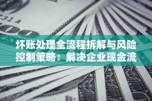 武汉坏账处理全流程拆解与风险控制策略：解决企业现金流顽疾的实战指南