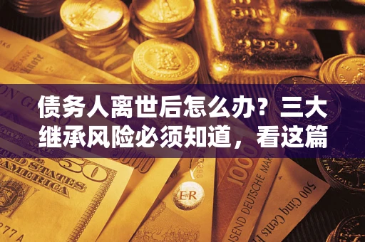 武汉债务人离世后怎么办？三大继承风险必须知道，看这篇就够了