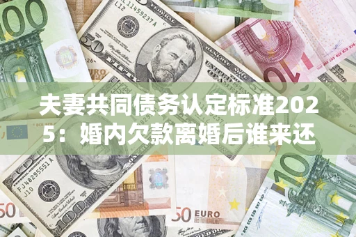 武汉夫妻共同债务认定标准2025:婚内欠款离婚后谁来还? 武汉夫妻共同债务认定标准2025:婚内欠款离婚后谁来还?