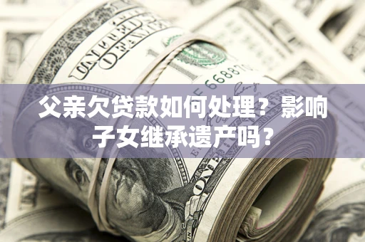 武汉父亲欠贷款如何处理?影响子女继承遗产吗? 武汉父亲欠贷款如何处理?影响子女继承遗产吗?